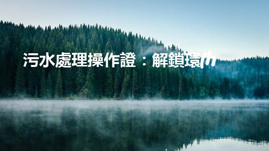 污水處理操作證：解鎖環(huán)境守護者身份，讓你成為綠色治理的行動者！